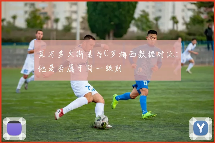 莱万多夫斯基与C罗梅西数据对比:他是否属于同一级别