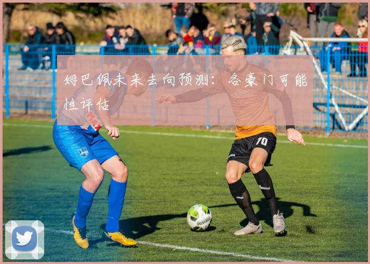姆巴佩未来去向预测：各豪门可能性评估