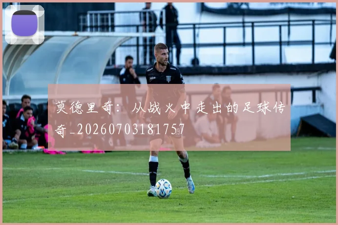 莫德里奇：从战火中走出的足球传奇_20260703181757