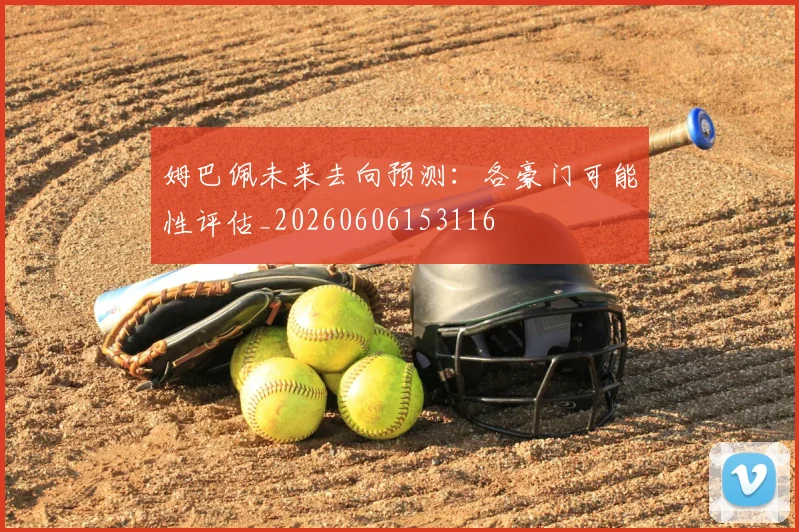 姆巴佩未来去向预测：各豪门可能性评估_20260606153116
