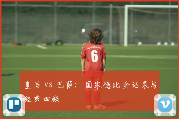 皇马 vs 巴萨:国家德比全记录与经典回顾