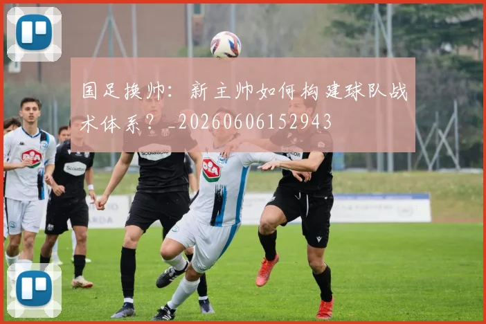 国足换帅:新主帅如何构建球队战术体系?_20260606152943
