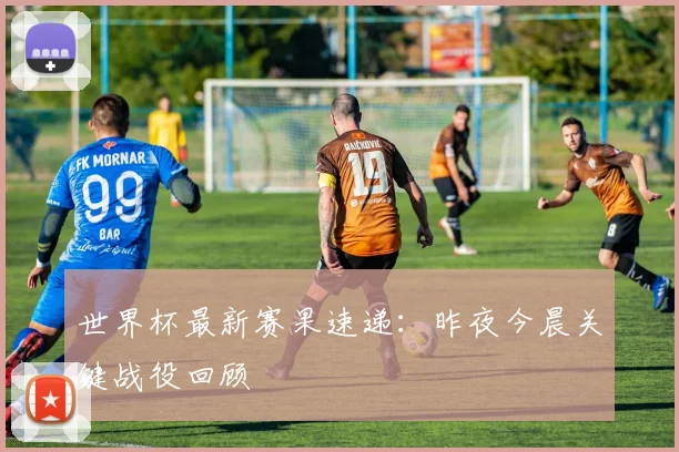 世界杯最新赛果速递：昨夜今晨关键战役回顾