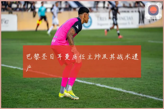巴黎圣日耳曼历任主帅及其战术遗产