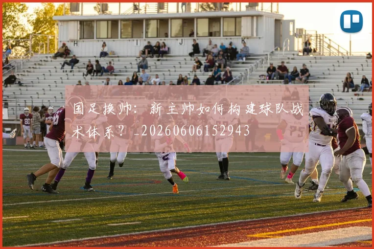 国足换帅:新主帅如何构建球队战术体系?_20260606152943