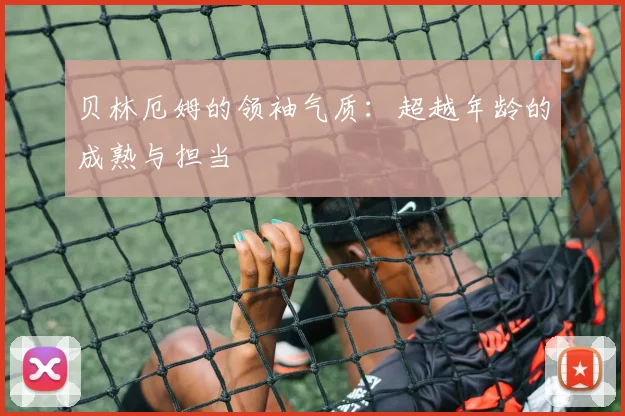贝林厄姆的领袖气质:超越年龄的成熟与担当