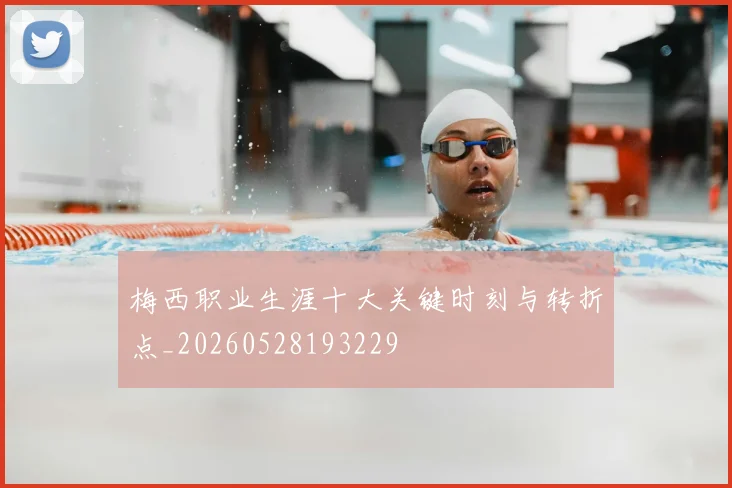 梅西职业生涯十大关键时刻与转折点_20260528193229
