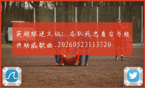 英超球迷文化：各队死忠看台与经典助威歌曲_20260523113720