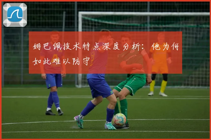 姆巴佩技术特点深度分析：他为何如此难以防守