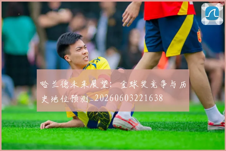 哈兰德未来展望：金球奖竞争与历史地位预测_20260603221638
