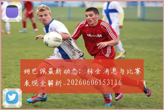 姆巴佩最新动态:转会消息与比赛表现全解析_20260606153116