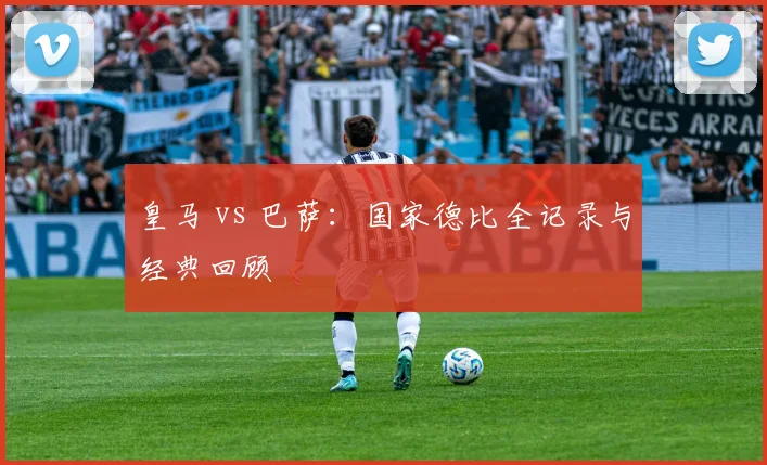 皇马 vs 巴萨：国家德比全记录与经典回顾